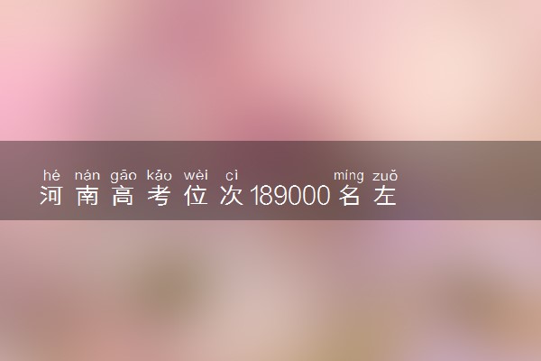 河南高考位次189000名左右报什么大学好（2025年参考）