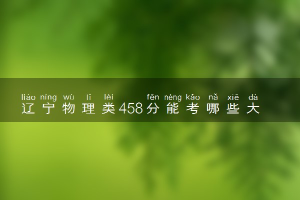 辽宁物理类458分能考哪些大学 2025考生稳上的大学名单
