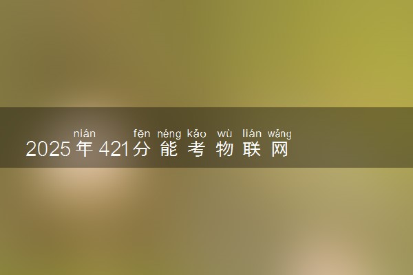 2025年421分能考物联网应用技术专业吗 421分物联网应用技术专业大学推荐