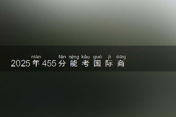 2025年455分能考国际商务专业吗 455分国际商务专业大学推荐