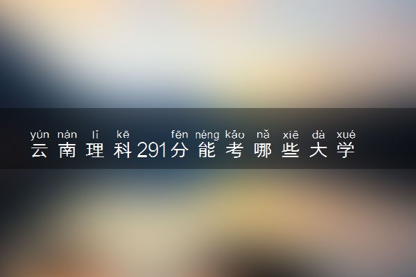云南理科291分能考哪些大学 2025考生稳上的大学名单