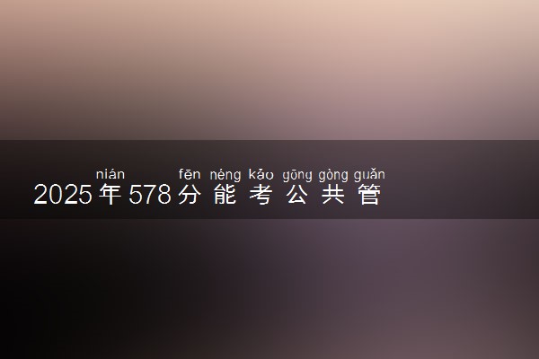 2025年578分能考公共管理类专业吗 578分公共管理类专业大学推荐