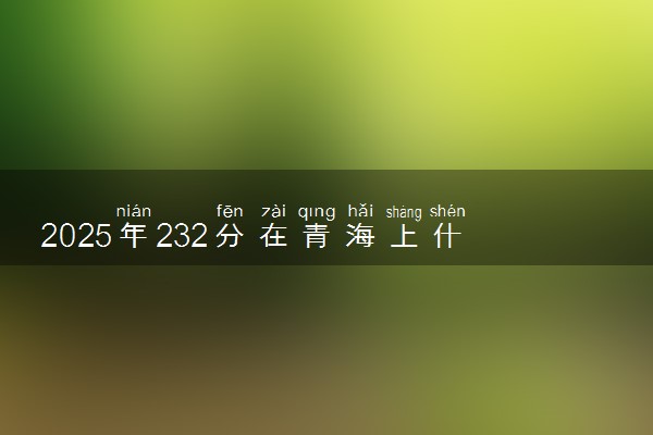 2025年232分在青海上什么大学好 近三年录取分数线是多少
