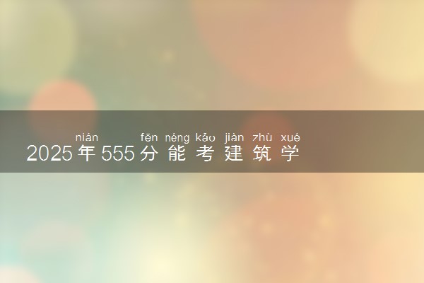 2025年555分能考建筑学专业吗 555分建筑学专业大学推荐