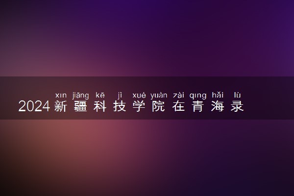 2024新疆科技学院在青海录取分数线 各专业分数及位次