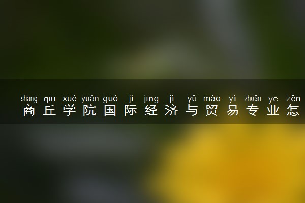 商丘学院国际经济与贸易专业怎么样 录取分数线多少