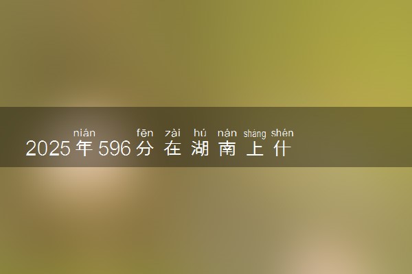 2025年596分在湖南上什么大学好 近三年录取分数线是多少