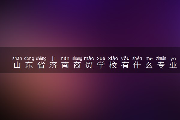 山东省济南商贸学校有什么专业 王牌专业介绍