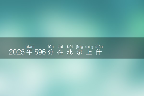 2025年596分在北京上什么大学好 近三年录取分数线是多少