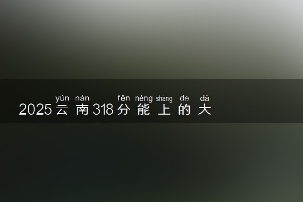 2025云南318分能上的大学有哪些 可以报考院校名单