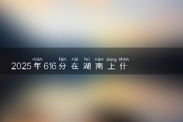 2025年616分在湖南上什么大学好 近三年录取分数线是多少