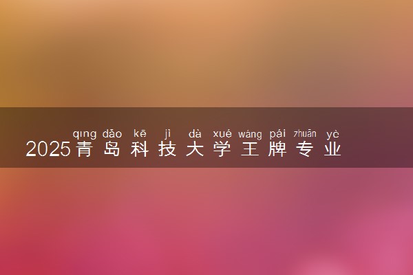 2025青岛科技大学王牌专业有哪些 最好的专业是什么
