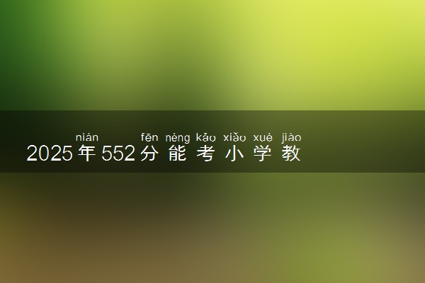 2025年552分能考小学教育专业吗 552分小学教育专业大学推荐