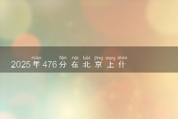 2025年476分在北京上什么大学好 近三年录取分数线是多少