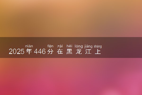 2025年446分在黑龙江上什么大学好 近三年录取分数线是多少