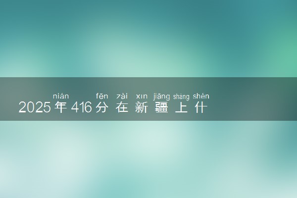 2025年416分在新疆上什么大学好 近三年录取分数线是多少