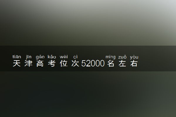 天津高考位次52000名左右报什么大学好（2025年参考）