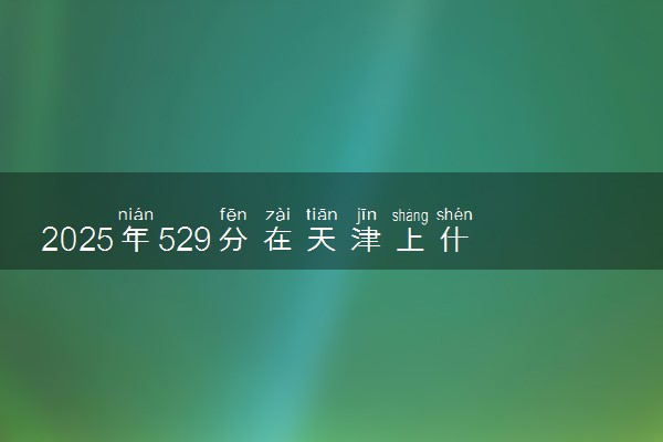 2025年529分在天津上什么大学好 近三年录取分数线是多少