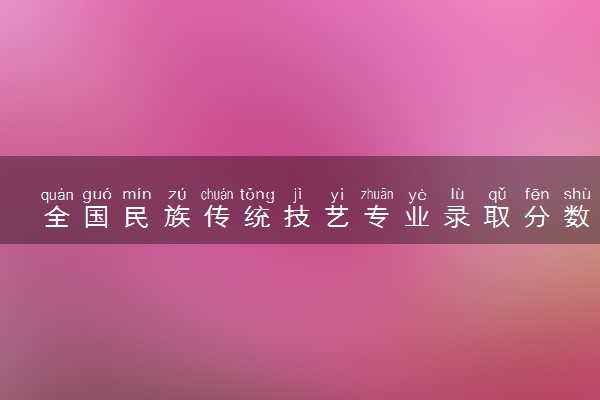 全国民族传统技艺专业录取分数线排名 附最低分的大学(2025年参考)