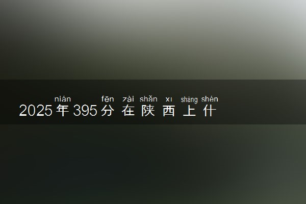 2025年395分在陕西上什么大学好 近三年录取分数线是多少