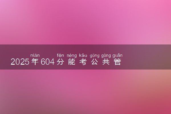 2025年604分能考公共管理类专业吗 604分公共管理类专业大学推荐