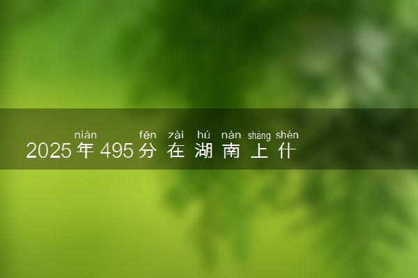 2025年495分在湖南上什么大学好 近三年录取分数线是多少