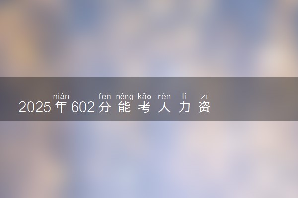 2025年602分能考人力资源管理专业吗 602分人力资源管理专业大学推荐
