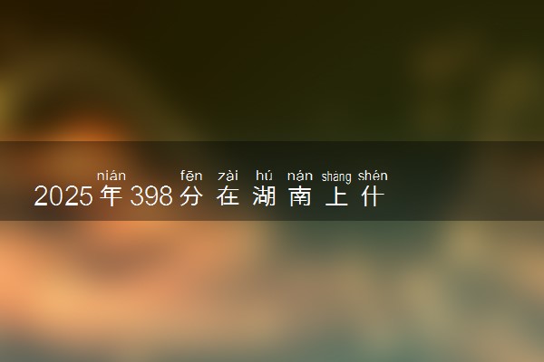 2025年398分在湖南上什么大学好 近三年录取分数线是多少