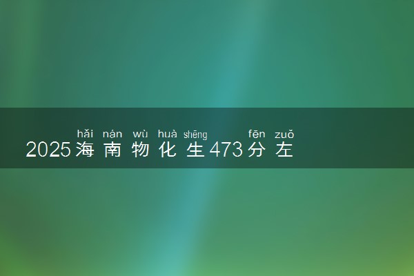 2025海南物化生473分左右能上什么大学 可以报考的院校名单