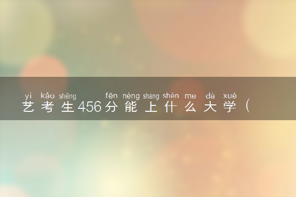 艺考生456分能上什么大学（2025考生参考）