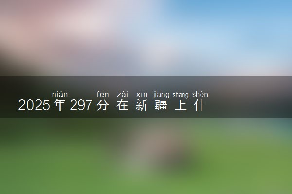 2025年297分在新疆上什么大学好 近三年录取分数线是多少