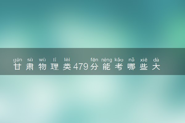 甘肃物理类479分能考哪些大学 2025考生稳上的大学名单