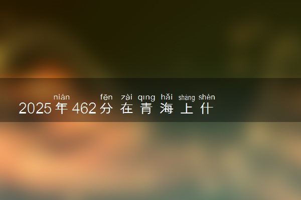2025年462分在青海上什么大学好 近三年录取分数线是多少