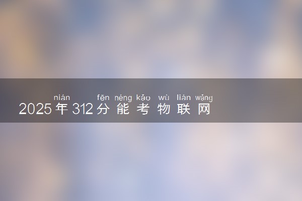 2025年312分能考物联网应用技术专业吗 312分物联网应用技术专业大学推荐