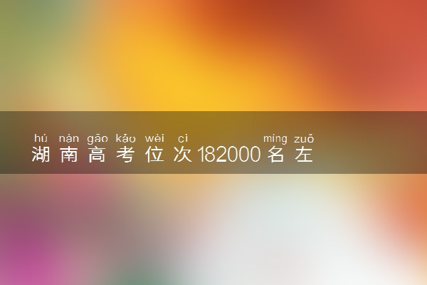 湖南高考位次182000名左右报什么大学好（2025年参考）