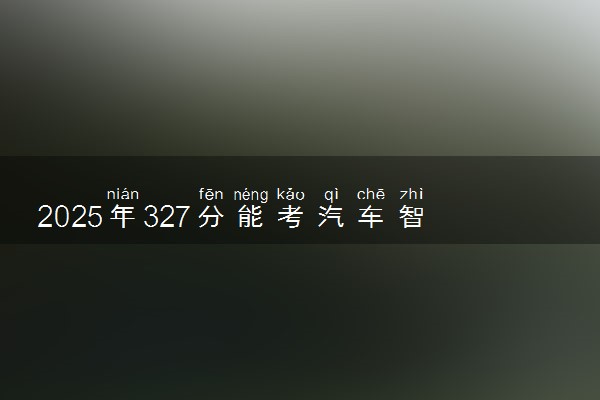 2025年327分能考汽车智能技术专业吗 327分汽车智能技术专业大学推荐
