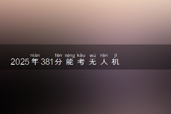 2025年381分能考无人机应用技术专业吗 381分无人机应用技术专业大学推荐
