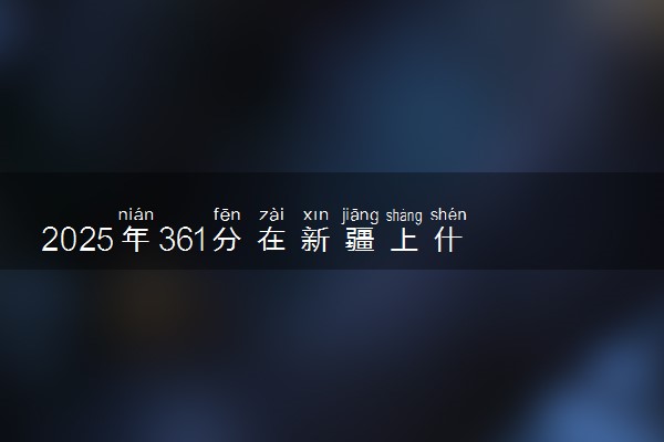 2025年361分在新疆上什么大学好 近三年录取分数线是多少