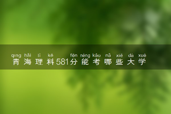 青海理科581分能考哪些大学 2025考生稳上的大学名单