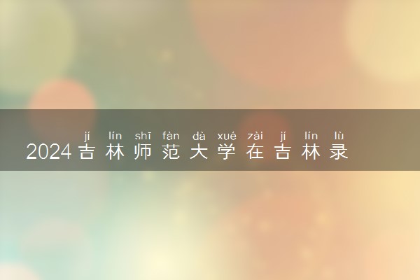 2024吉林师范大学在吉林录取分数线 各专业分数及位次