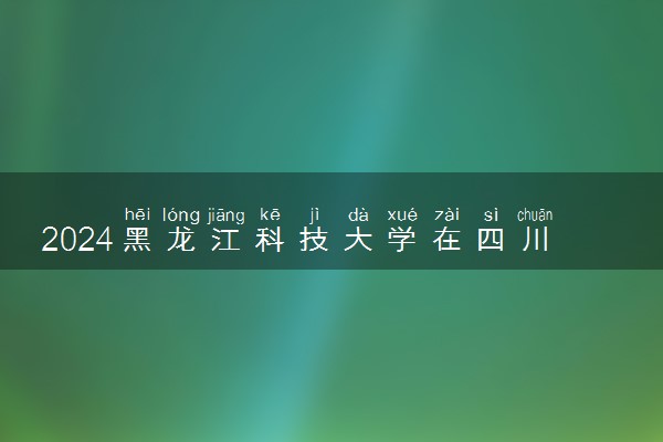 2024黑龙江科技大学在四川录取分数线 各专业分数及位次