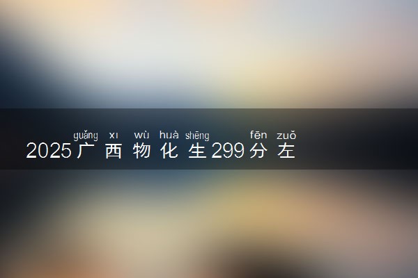 2025广西物化生299分左右能上什么大学 可以报考的院校名单