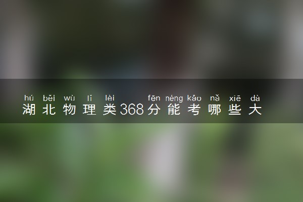 湖北物理类368分能考哪些大学 2025考生稳上的大学名单