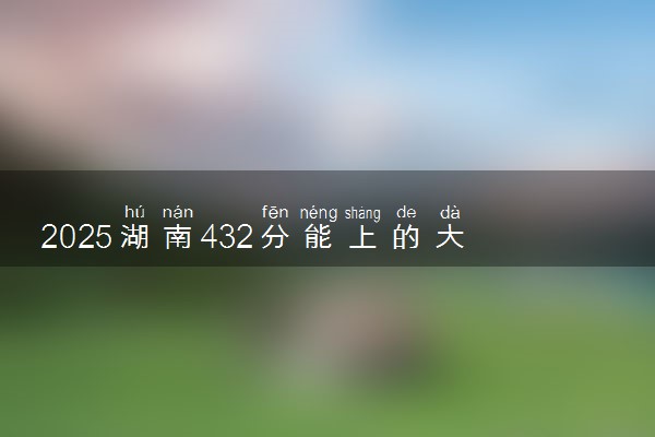 2025湖南432分能上的大学有哪些 可以报考院校名单