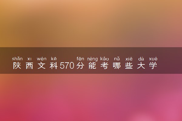 陕西文科570分能考哪些大学 2025考生稳上的大学名单