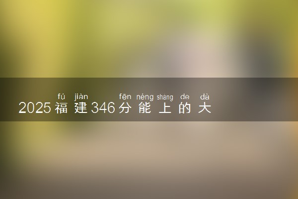 2025福建346分能上的大学有哪些 可以报考院校名单