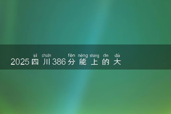 2025四川386分能上的大学有哪些 可以报考院校名单