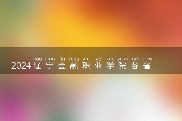 2024辽宁金融职业学院各省录取分数线是多少 最低分及位次