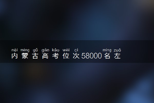 内蒙古高考位次58000名左右报什么大学好（2025年参考）