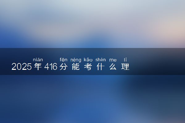 2025年416分能考什么理工类大学 哪些大学值得报